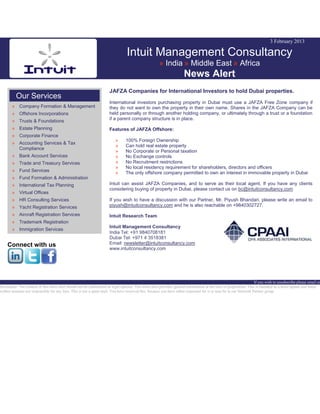 3 February 2013
Intuit Management Consultancy
» India » Middle East » Africa
News Alert
Our Services
» Company Formation & Management
» Offshore Incorporations
» Trusts & Foundations
» Estate Planning
» Corporate Finance
» Accounting Services & Tax
Compliance
» Bank Account Services
» Trade and Treasury Services
» Fund Services
» Fund Formation & Administration
» International Tax Planning
» Virtual Offices
» HR Consulting Services
» Yacht Registration Services
» Aircraft Registration Services
» Trademark Registration
» Immigration Services
Connect with us
JAFZA Companies for International Investors to hold Dubai properties.
International investors purchasing property in Dubai must use a JAFZA Free Zone company if
they do not want to own the property in their own name. Shares in the JAFZA Company can be
held personally or through another holding company, or ultimately through a trust or a foundation
if a parent company structure is in place.
Features of JAFZA Offshore:
» 100% Foreign Ownership
» Can hold real estate property
» No Corporate or Personal taxation
» No Exchange controls
» No Recruitment restrictions
» No local residency requirement for shareholders, directors and officers
» The only offshore company permitted to own an interest in immovable property in Dubai
Intuit can assist JAFZA Companies, and to serve as their local agent. If you have any clients
considering buying of property in Dubai, please contact us on bc@intuitconsultancy.com
If you wish to have a discussion with our Partner, Mr. Piyush Bhandari, please write an email to
piyush@intuitconsultancy.com and he is also reachable on +9840302727.
Intuit Research Team
Intuit Management Consultancy
India Tel: +91 9840708181
Dubai Tel: +971 4 3518381
Email: newsletter@intuitconsultancy.com
www.intuitconsultancy.com
If you wish to unsubscribe please email us
Disclaimer: The content of this news alert should not be constructed as legal opinion. This news alert provides general information at the time of preparation. This is intended as a news update and Intuit
neither assumes nor responsible for any loss. This is not a spam mail. You have received this, because you have either requested for it or may be in our Network Partner group.
 