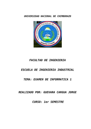 UNIVERSIDAD NACIONAL DE CHIMBORAZO




      FACULTAD DE INGENIERIA


 ESCUELA DE INGENIERIA INDUSTRIAL


   TEMA: EXAMEN DE INFORMATICA 1



REALIZADO POR: GUEVARA CARGUA JORGE


        CURSO: 1er SEMESTRE
 