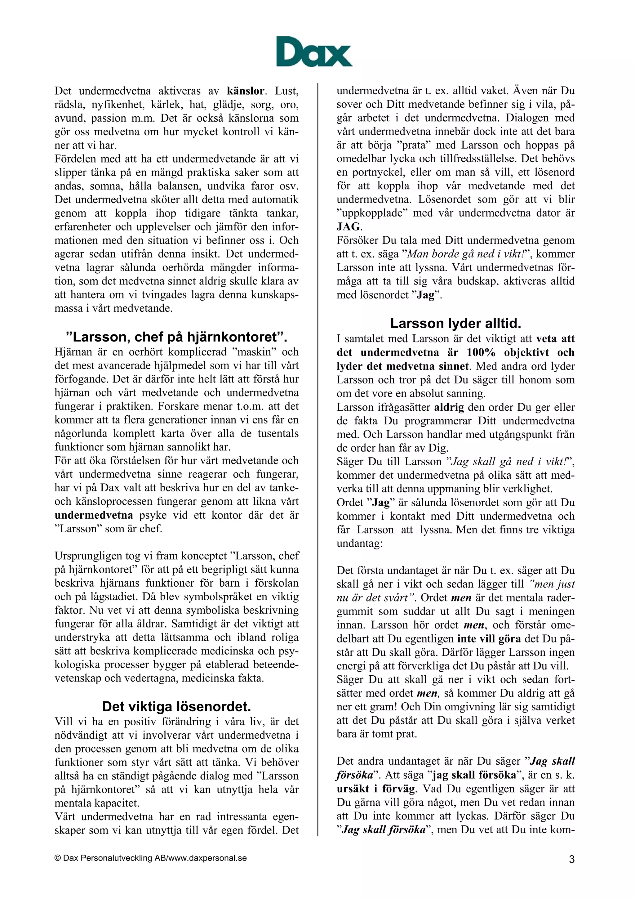 Det undermedvetna aktiveras av känslor. Lust,             undermedvetna är t. ex. alltid vaket. Även när Du
rädsla, nyfikenhet, kärlek, hat, glädje, sorg, oro,       sover och Ditt medvetande befinner sig i vila, på-
avund, passion m.m. Det är också känslorna som            går arbetet i det undermedvetna. Dialogen med
gör oss medvetna om hur mycket kontroll vi kän-           vårt undermedvetna innebär dock inte att det bara
ner att vi har.                                           är att börja ”prata” med Larsson och hoppas på
Fördelen med att ha ett undermedvetande är att vi         omedelbar lycka och tillfredsställelse. Det behövs
slipper tänka på en mängd praktiska saker som att         en portnyckel, eller om man så vill, ett lösenord
andas, somna, hålla balansen, undvika faror osv.          för att koppla ihop vår medvetande med det
Det undermedvetna sköter allt detta med automatik         undermedvetna. Lösenordet som gör att vi blir
genom att koppla ihop tidigare tänkta tankar,             ”uppkopplade” med vår undermedvetna dator är
erfarenheter och upplevelser och jämför den infor-        JAG.
mationen med den situation vi befinner oss i. Och         Försöker Du tala med Ditt undermedvetna genom
agerar sedan utifrån denna insikt. Det undermed-          att t. ex. säga ”Man borde gå ned i vikt!”, kommer
vetna lagrar sålunda oerhörda mängder informa-            Larsson inte att lyssna. Vårt undermedvetnas för-
tion, som det medvetna sinnet aldrig skulle klara av      måga att ta till sig våra budskap, aktiveras alltid
att hantera om vi tvingades lagra denna kunskaps-         med lösenordet ”Jag”.
massa i vårt medvetande.
                                                                     Larsson lyder alltid.
  ”Larsson, chef på hjärnkontoret”.                       I samtalet med Larsson är det viktigt att veta att
Hjärnan är en oerhört komplicerad ”maskin” och            det undermedvetna är 100% objektivt och
det mest avancerade hjälpmedel som vi har till vårt       lyder det medvetna sinnet. Med andra ord lyder
förfogande. Det är därför inte helt lätt att förstå hur   Larsson och tror på det Du säger till honom som
hjärnan och vårt medvetande och undermedvetna             om det vore en absolut sanning.
fungerar i praktiken. Forskare menar t.o.m. att det       Larsson ifrågasätter aldrig den order Du ger eller
kommer att ta flera generationer innan vi ens får en      de fakta Du programmerar Ditt undermedvetna
någorlunda komplett karta över alla de tusentals          med. Och Larsson handlar med utgångspunkt från
funktioner som hjärnan sannolikt har.                     de order han får av Dig.
För att öka förståelsen för hur vårt medvetande och       Säger Du till Larsson ”Jag skall gå ned i vikt!”,
vårt undermedvetna sinne reagerar och fungerar,           kommer det undermedvetna på olika sätt att med-
har vi på Dax valt att beskriva hur en del av tanke-      verka till att denna uppmaning blir verklighet.
och känsloprocessen fungerar genom att likna vårt         Ordet ”Jag” är sålunda lösenordet som gör att Du
undermedvetna psyke vid ett kontor där det är             kommer i kontakt med Ditt undermedvetna och
”Larsson” som är chef.                                    får Larsson att lyssna. Men det finns tre viktiga
                                                          undantag:
Ursprungligen tog vi fram konceptet ”Larsson, chef
på hjärnkontoret” för att på ett begripligt sätt kunna    Det första undantaget är när Du t. ex. säger att Du
beskriva hjärnans funktioner för barn i förskolan         skall gå ner i vikt och sedan lägger till ”men just
och på lågstadiet. Då blev symbolspråket en viktig        nu är det svårt”. Ordet men är det mentala rader-
faktor. Nu vet vi att denna symboliska beskrivning        gummit som suddar ut allt Du sagt i meningen
fungerar för alla åldrar. Samtidigt är det viktigt att    innan. Larsson hör ordet men, och förstår ome-
understryka att detta lättsamma och ibland roliga         delbart att Du egentligen inte vill göra det Du på-
sätt att beskriva komplicerade medicinska och psy-        står att Du skall göra. Därför lägger Larsson ingen
kologiska processer bygger på etablerad beteende-         energi på att förverkliga det Du påstår att Du vill.
vetenskap och vedertagna, medicinska fakta.               Säger Du att skall gå ner i vikt och sedan fort-
                                                          sätter med ordet men, så kommer Du aldrig att gå
           Det viktiga lösenordet.                        ner ett gram! Och Din omgivning lär sig samtidigt
Vill vi ha en positiv förändring i våra liv, är det       att det Du påstår att Du skall göra i själva verket
nödvändigt att vi involverar vårt undermedvetna i         bara är tomt prat.
den processen genom att bli medvetna om de olika
funktioner som styr vårt sätt att tänka. Vi behöver       Det andra undantaget är när Du säger ”Jag skall
alltså ha en ständigt pågående dialog med ”Larsson        försöka”. Att säga ”jag skall försöka”, är en s. k.
på hjärnkontoret” så att vi kan utnyttja hela vår         ursäkt i förväg. Vad Du egentligen säger är att
mentala kapacitet.                                        Du gärna vill göra något, men Du vet redan innan
Vårt undermedvetna har en rad intressanta egen-           att Du inte kommer att lyckas. Därför säger Du
skaper som vi kan utnyttja till vår egen fördel. Det      ”Jag skall försöka”, men Du vet att Du inte kom-

© Dax Personalutveckling AB/www.daxpersonal.se                                                              3
 