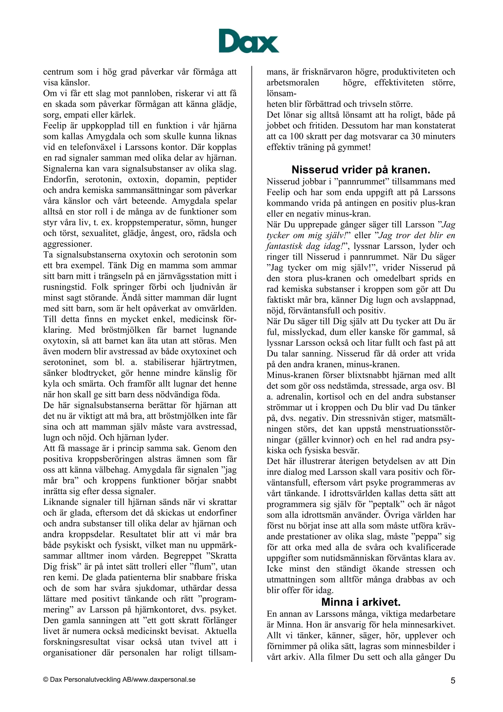 centrum som i hög grad påverkar vår förmåga att           mans, är frisknärvaron högre, produktiviteten och
visa känslor.                                             arbetsmoralen         högre, effektiviteten större,
Om vi får ett slag mot pannloben, riskerar vi att få      lönsam-
en skada som påverkar förmågan att känna glädje,          heten blir förbättrad och trivseln större.
sorg, empati eller kärlek.                                Det lönar sig alltså lönsamt att ha roligt, både på
Feelip är uppkopplad till en funktion i vår hjärna        jobbet och fritiden. Dessutom har man konstaterat
som kallas Amygdala och som skulle kunna liknas           att ca 100 skratt per dag motsvarar ca 30 minuters
vid en telefonväxel i Larssons kontor. Där kopplas        effektiv träning på gymmet!
en rad signaler samman med olika delar av hjärnan.
Signalerna kan vara signalsubstanser av olika slag.             Nisserud vrider på kranen.
Endorfin, serotonin, oxtoxin, dopamin, peptider           Nisserud jobbar i ”pannrummet” tillsammans med
och andra kemiska sammansättningar som påverkar           Feelip och har som enda uppgift att på Larssons
våra känslor och vårt beteende. Amygdala spelar           kommando vrida på antingen en positiv plus-kran
alltså en stor roll i de många av de funktioner som       eller en negativ minus-kran.
styr våra liv, t. ex. kroppstemperatur, sömn, hunger      När Du upprepade gånger säger till Larsson ”Jag
och törst, sexualitet, glädje, ångest, oro, rädsla och    tycker om mig själv!” eller ”Jag tror det blir en
aggressioner.                                             fantastisk dag idag!”, lyssnar Larsson, lyder och
Ta signalsubstanserna oxytoxin och serotonin som          ringer till Nisserud i pannrummet. När Du säger
ett bra exempel. Tänk Dig en mamma som ammar              ”Jag tycker om mig själv!”, vrider Nisserud på
sitt barn mitt i trängseln på en järnvägsstation mitt i   den stora plus-kranen och omedelbart sprids en
rusningstid. Folk springer förbi och ljudnivån är         rad kemiska substanser i kroppen som gör att Du
minst sagt störande. Ändå sitter mamman där lugnt         faktiskt mår bra, känner Dig lugn och avslappnad,
med sitt barn, som är helt opåverkat av omvärlden.        nöjd, förväntansfull och positiv.
Till detta finns en mycket enkel, medicinsk för-          När Du säger till Dig själv att Du tycker att Du är
klaring. Med bröstmjölken får barnet lugnande             ful, misslyckad, dum eller kanske för gammal, så
oxytoxin, så att barnet kan äta utan att störas. Men      lyssnar Larsson också och litar fullt och fast på att
även modern blir avstressad av både oxytoxinet och        Du talar sanning. Nisserud får då order att vrida
serotoninet, som bl. a. stabiliserar hjärtrytmen,         på den andra kranen, minus-kranen.
sänker blodtrycket, gör henne mindre känslig för          Minus-kranen förser blixtsnabbt hjärnan med allt
kyla och smärta. Och framför allt lugnar det henne        det som gör oss nedstämda, stressade, arga osv. Bl
när hon skall ge sitt barn dess nödvändiga föda.          a. adrenalin, kortisol och en del andra substanser
De här signalsubstanserna berättar för hjärnan att        strömmar ut i kroppen och Du blir vad Du tänker
det nu är viktigt att må bra, att bröstmjölken inte får   på, dvs. negativ. Din stressnivån stiger, matsmält-
sina och att mamman själv måste vara avstressad,          ningen störs, det kan uppstå menstruationsstör-
lugn och nöjd. Och hjärnan lyder.                         ningar (gäller kvinnor) och en hel rad andra psy-
Att få massage är i princip samma sak. Genom den          kiska och fysiska besvär.
positiva kroppsberöringen alstras ämnen som får           Det här illustrerar återigen betydelsen av att Din
oss att känna välbehag. Amygdala får signalen ”jag        inre dialog med Larsson skall vara positiv och för-
mår bra” och kroppens funktioner börjar snabbt            väntansfull, eftersom vårt psyke programmeras av
inrätta sig efter dessa signaler.                         vårt tänkande. I idrottsvärlden kallas detta sätt att
Liknande signaler till hjärnan sänds när vi skrattar      programmera sig själv för ”peptalk” och är något
och är glada, eftersom det då skickas ut endorfiner       som alla idrottsmän använder. Övriga världen har
och andra substanser till olika delar av hjärnan och      först nu börjat inse att alla som måste utföra kräv-
andra kroppsdelar. Resultatet blir att vi mår bra         ande prestationer av olika slag, måste ”peppa” sig
både psykiskt och fysiskt, vilket man nu uppmärk-         för att orka med alla de svåra och kvalificerade
sammar alltmer inom vården. Begreppet ”Skratta            uppgifter som nutidsmänniskan förväntas klara av.
Dig frisk” är på intet sätt trolleri eller ”flum”, utan   Icke minst den ständigt ökande stressen och
ren kemi. De glada patienterna blir snabbare friska       utmattningen som alltför många drabbas av och
och de som har svåra sjukdomar, uthärdar dessa            blir offer för idag.
lättare med positivt tänkande och rätt ”program-                         Minna i arkivet.
mering” av Larsson på hjärnkontoret, dvs. psyket.         En annan av Larssons många, viktiga medarbetare
Den gamla sanningen att ”ett gott skratt förlänger        är Minna. Hon är ansvarig för hela minnesarkivet.
livet är numera också medicinskt bevisat. Aktuella        Allt vi tänker, känner, säger, hör, upplever och
forskningsresultat visar också utan tvivel att i          förnimmer på olika sätt, lagras som minnesbilder i
organisationer där personalen har roligt tillsam-         vårt arkiv. Alla filmer Du sett och alla gånger Du

© Dax Personalutveckling AB/www.daxpersonal.se                                                               5
 