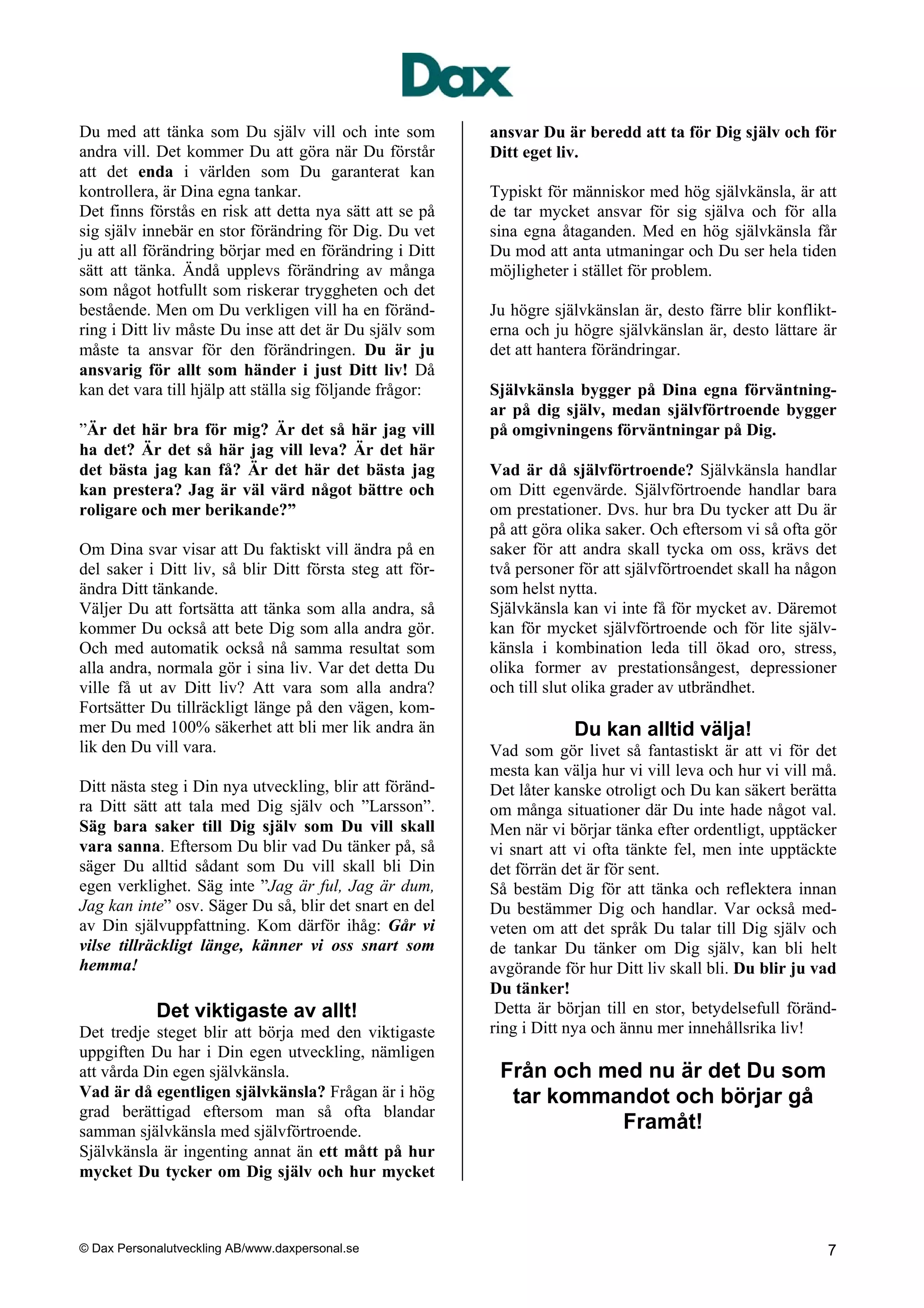 Du med att tänka som Du själv vill och inte som           ansvar Du är beredd att ta för Dig själv och för
andra vill. Det kommer Du att göra när Du förstår         Ditt eget liv.
att det enda i världen som Du garanterat kan
kontrollera, är Dina egna tankar.                         Typiskt för människor med hög självkänsla, är att
Det finns förstås en risk att detta nya sätt att se på    de tar mycket ansvar för sig själva och för alla
sig själv innebär en stor förändring för Dig. Du vet      sina egna åtaganden. Med en hög självkänsla får
ju att all förändring börjar med en förändring i Ditt     Du mod att anta utmaningar och Du ser hela tiden
sätt att tänka. Ändå upplevs förändring av många          möjligheter i stället för problem.
som något hotfullt som riskerar tryggheten och det
bestående. Men om Du verkligen vill ha en föränd-         Ju högre självkänslan är, desto färre blir konflikt-
ring i Ditt liv måste Du inse att det är Du själv som     erna och ju högre självkänslan är, desto lättare är
måste ta ansvar för den förändringen. Du är ju            det att hantera förändringar.
ansvarig för allt som händer i just Ditt liv! Då
kan det vara till hjälp att ställa sig följande frågor:   Självkänsla bygger på Dina egna förväntning-
                                                          ar på dig själv, medan självförtroende bygger
”Är det här bra för mig? Är det så här jag vill           på omgivningens förväntningar på Dig.
ha det? Är det så här jag vill leva? Är det här
det bästa jag kan få? Är det här det bästa jag            Vad är då självförtroende? Självkänsla handlar
kan prestera? Jag är väl värd något bättre och            om Ditt egenvärde. Självförtroende handlar bara
roligare och mer berikande?”                              om prestationer. Dvs. hur bra Du tycker att Du är
                                                          på att göra olika saker. Och eftersom vi så ofta gör
Om Dina svar visar att Du faktiskt vill ändra på en       saker för att andra skall tycka om oss, krävs det
del saker i Ditt liv, så blir Ditt första steg att för-   två personer för att självförtroendet skall ha någon
ändra Ditt tänkande.                                      som helst nytta.
Väljer Du att fortsätta att tänka som alla andra, så      Självkänsla kan vi inte få för mycket av. Däremot
kommer Du också att bete Dig som alla andra gör.          kan för mycket självförtroende och för lite själv-
Och med automatik också nå samma resultat som             känsla i kombination leda till ökad oro, stress,
alla andra, normala gör i sina liv. Var det detta Du      olika former av prestationsångest, depressioner
ville få ut av Ditt liv? Att vara som alla andra?         och till slut olika grader av utbrändhet.
Fortsätter Du tillräckligt länge på den vägen, kom-
mer Du med 100% säkerhet att bli mer lik andra än                     Du kan alltid välja!
lik den Du vill vara.                                     Vad som gör livet så fantastiskt är att vi för det
                                                          mesta kan välja hur vi vill leva och hur vi vill må.
Ditt nästa steg i Din nya utveckling, blir att föränd-    Det låter kanske otroligt och Du kan säkert berätta
ra Ditt sätt att tala med Dig själv och ”Larsson”.        om många situationer där Du inte hade något val.
Säg bara saker till Dig själv som Du vill skall           Men när vi börjar tänka efter ordentligt, upptäcker
vara sanna. Eftersom Du blir vad Du tänker på, så         vi snart att vi ofta tänkte fel, men inte upptäckte
säger Du alltid sådant som Du vill skall bli Din          det förrän det är för sent.
egen verklighet. Säg inte ”Jag är ful, Jag är dum,        Så bestäm Dig för att tänka och reflektera innan
Jag kan inte” osv. Säger Du så, blir det snart en del     Du bestämmer Dig och handlar. Var också med-
av Din självuppfattning. Kom därför ihåg: Går vi          veten om att det språk Du talar till Dig själv och
vilse tillräckligt länge, känner vi oss snart som         de tankar Du tänker om Dig själv, kan bli helt
hemma!                                                    avgörande för hur Ditt liv skall bli. Du blir ju vad
                                                          Du tänker!
            Det viktigaste av allt!                        Detta är början till en stor, betydelsefull föränd-
Det tredje steget blir att börja med den viktigaste       ring i Ditt nya och ännu mer innehållsrika liv!
uppgiften Du har i Din egen utveckling, nämligen
att vårda Din egen självkänsla.                            Från och med nu är det Du som
Vad är då egentligen självkänsla? Frågan är i hög           tar kommandot och börjar gå
grad berättigad eftersom man så ofta blandar
samman självkänsla med självförtroende.                              Framåt!
Självkänsla är ingenting annat än ett mått på hur
mycket Du tycker om Dig själv och hur mycket



© Dax Personalutveckling AB/www.daxpersonal.se                                                              7
 