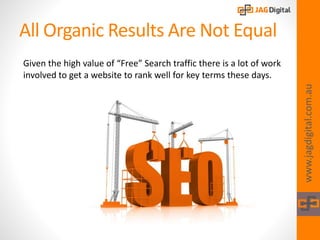 All Organic Results Are Not Equal
www.jagdigital.com.au
Given the high value of “Free” Search traffic there is a lot of work
involved to get a website to rank well for key terms these days.
 