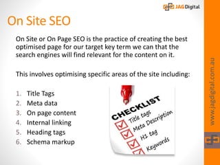 On Site SEO
www.jagdigital.com.au
On Site or On Page SEO is the practice of creating the best
optimised page for our target key term we can that the
search engines will find relevant for the content on it.
This involves optimising specific areas of the site including:
1. Title Tags
2. Meta data
3. On page content
4. Internal linking
5. Heading tags
6. Schema markup
 