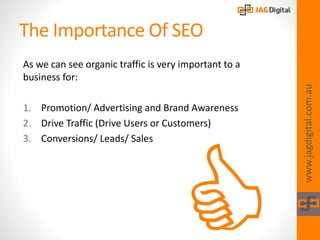 The Importance Of SEO
As we can see organic traffic is very important to a
business for:
1. Promotion/ Advertising and Brand Awareness
2. Drive Traffic (Drive Users or Customers)
3. Conversions/ Leads/ Sales
www.jagdigital.com.au
 