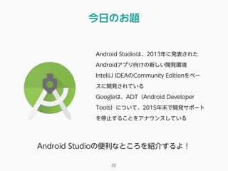 今日のお題
22
Android Studioは、2013年に発表された
Androidアプリ向けの新しい開発環境
IntelliJ IDEAのCommunity Editionをベー
スに開発されている
Googleは、ADT（Android Developer
Tools）について、2015年末で開発サポート
を停止することをアナウンスしている
Android Studioの便利なところを紹介するよ！
 