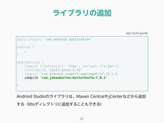 ライブラリの追加
31
apply plugin: 'com.android.application' 
 
android {
… 
} 
 
dependencies { 
compile fileTree(dir: 'libs', include: ['*.jar']) 
testCompile 'junit:junit:4.12' 
compile 'com.android.support:appcompat-v7:23.1.1'
compile 'com.jakewharton:butterknife:7.0.1'
 
} 
app/build.gradle
Android Studioのライブラリは、Maven CentralやjCenterなどから追加
する（libsディレクトリに追加することもできる）
 