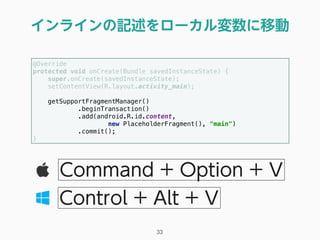 インラインの記述をローカル変数に移動
33
Command + Option + V
Control + Alt + V
@Override 
protected void onCreate(Bundle savedInstanceState) { 
super.onCreate(savedInstanceState); 
setContentView(R.layout.activity_main); 
 
getSupportFragmentManager() 
.beginTransaction() 
.add(android.R.id.content, 
new PlaceholderFragment(), "main") 
.commit(); 
} 
 