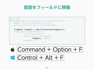 変数をフィールドに移動
34
Command + Option + F
Control + Alt + F
@Override 
protected void onCreate(Bundle savedInstanceState) { 
super.onCreate(savedInstanceState); 
setContentView(R.layout.activity_main); 
 
Fragment fragment = new PlaceholderFragment(); 
getSupportFragmentManager() 
.beginTransaction() 
.add(android.R.id.content, 
fragment, "main") 
.commit(); 
} 
 