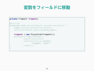 変数をフィールドに移動
35
private Fragment fragment; 
 
@Override 
protected void onCreate(Bundle savedInstanceState) { 
super.onCreate(savedInstanceState); 
setContentView(R.layout.activity_main); 
 
fragment = new PlaceholderFragment(); 
getSupportFragmentManager() 
.beginTransaction() 
.add(android.R.id.content, 
fragment, "main") 
.commit(); 
} 
 