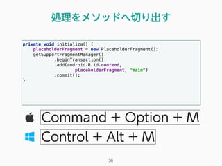 処理をメソッドへ切り出す
36
Command + Option + M
Control + Alt + M
private void initializa() { 
placeholderFragment = new PlaceholderFragment(); 
getSupportFragmentManager() 
.beginTransaction() 
.add(android.R.id.content, 
placeholderFragment, "main") 
.commit(); 
} 
 