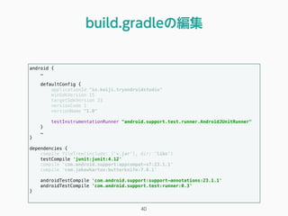 android { 
…
 
defaultConfig { 
applicationId "io.keiji.tryandroidstudio" 
minSdkVersion 15 
targetSdkVersion 23 
versionCode 1 
versionName "1.0" 
 
testInstrumentationRunner "android.support.test.runner.AndroidJUnitRunner" 
}
… 
} 
 
dependencies { 
compile fileTree(include: ['*.jar'], dir: 'libs') 
testCompile 'junit:junit:4.12' 
compile 'com.android.support:appcompat-v7:23.1.1' 
compile 'com.jakewharton:butterknife:7.0.1' 
 
androidTestCompile 'com.android.support:support-annotations:23.1.1' 
androidTestCompile 'com.android.support.test:runner:0.3' 
} 
build.gradleの編集
40
 