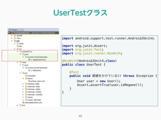 UserTestクラス
import android.support.test.runner.AndroidJUnit4; 
 
import org.junit.Assert; 
import org.junit.Test; 
import org.junit.runner.RunWith; 
 
@RunWith(AndroidJUnit4.class) 
public class UserTest { 
 
@Test 
public void 眼鏡をかけている() throws Exception { 
User user = new User(); 
Assert.assertTrue(user.isMegane()); 
} 
} 
43
 