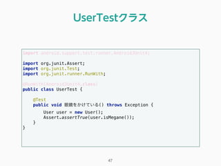 import android.support.test.runner.AndroidJUnit4; 
 
import org.junit.Assert; 
import org.junit.Test; 
import org.junit.runner.RunWith; 
 
@RunWith(AndroidJUnit4.class) 
public class UserTest { 
 
@Test 
public void 眼鏡をかけている() throws Exception { 
User user = new User(); 
Assert.assertTrue(user.isMegane()); 
} 
} 
UserTestクラス
47
 