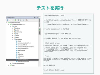 テストを実行
:app:testDebugUnitTest
io.keiji.tryandroidstudio.UserTest > 眼鏡をかけている
FAILED
java.lang.AssertionError at UserTest.java:11
2 tests completed, 1 failed
:app:testDebugUnitTest FAILED
FAILURE: Build failed with an exception.
* What went wrong:
Execution failed for task ':app:testDebugUnitTest'.
> There were failing tests. See the report at:
file:///Users/keiji_ariyama/Desktop/
TryAndroidStudio/app/build/reports/tests/debug/
index.html
* Try:
Run with --stacktrace option to get the stack trace.
Run with --info or --debug option to get more log
output.
BUILD FAILED
Total time: 2.389 secs
 