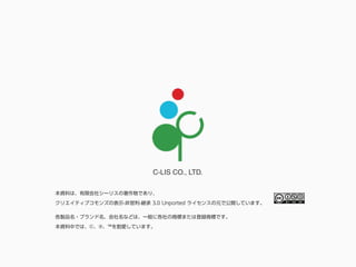 C-LIS CO., LTD.
各製品名・ブランド名、会社名などは、一般に各社の商標または登録商標です。
本資料中では、©、®、™を割愛しています。
本資料は、有限会社シーリスの著作物であり、
クリエイティブコモンズの表示-非営利-継承 3.0 Unported ライセンスの元で公開しています。
 