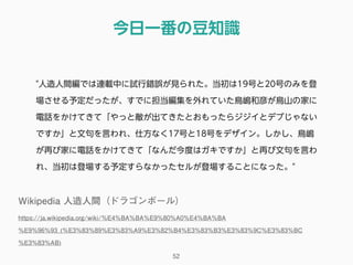 今日一番の豆知識
52
"人造人間編では連載中に試行錯誤が見られた。当初は19号と20号のみを登
場させる予定だったが、すでに担当編集を外れていた鳥嶋和彦が鳥山の家に
電話をかけてきて「やっと敵が出てきたとおもったらジジイとデブじゃない
ですか」と文句を言われ、仕方なく17号と18号をデザイン。しかし、鳥嶋
が再び家に電話をかけてきて「なんだ今度はガキですか」と再び文句を言わ
れ、当初は登場する予定すらなかったセルが登場することになった。"
Wikipedia 人造人間（ドラゴンボール）
https://ja.wikipedia.org/wiki/%E4%BA%BA%E9%80%A0%E4%BA%BA
%E9%96%93_(%E3%83%89%E3%83%A9%E3%82%B4%E3%83%B3%E3%83%9C%E3%83%BC
%E3%83%AB)
 