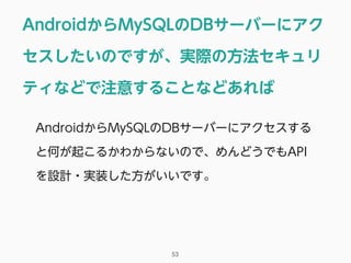 AndroidからMySQLのDBサーバーにアク
セスしたいのですが、実際の方法セキュリ
ティなどで注意することなどあれば
53
AndroidからMySQLのDBサーバーにアクセスする
と何が起こるかわからないので、めんどうでもAPI
を設計・実装した方がいいです。
 