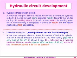 Vishwakarma Institute of Technology
Hydraulic circuit development
1. Hydraulic Deceleration circuit.
A machine tool-post slide is moved by means of hydraulic cylinder.
Initially it moves through some distance rapidly towards the job for
cutting. As cutting starts, it should move slowly for getting good
finish. When cutting is completed it should be return and the return
stroke is as fast as possible.
--------------------------------------------------------------------------------
1. Deceleration circuit. (Same problem but for circuit Design)
A machine tool-post slide is moved by means of hydraulic cylinder.
Initially it moves through a distance of 200 mm rapidly (against a
min. load of 12 kN) in about 3 sec. It is followed by a working
stroke of 100 mm slowly (against effective load of 35 kN) within 30
sec. The return stroke is as fast as possible.
 