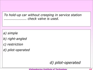 Vishwakarma Institute of Technology
a) simple
b) right-angled
c) restriction
d) pilot-operated
d) pilot-operated
To hold-up car without creeping in service station
.................... check valve is used.
 