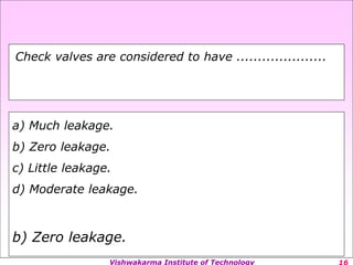 Vishwakarma Institute of Technology
a) Much leakage.
b) Zero leakage.
c) Little leakage.
d) Moderate leakage.
b) Zero leakage.
Check valves are considered to have .....................
 