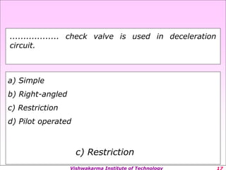 Vishwakarma Institute of Technology
a) Simple
b) Right-angled
c) Restriction
d) Pilot operated
c) Restriction
.................. check valve is used in deceleration
circuit.
 