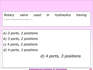 Vishwakarma Institute of Technology
a) 2 ports, 2 positions
b) 3 ports, 2 positions
c) 4 ports, 2 positions
d) 4 ports, 3 positions
d) 4 ports, 3 positions
Rotary valve used in hydraulics having
....................... .
 