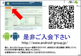 107
是非ご入会下さい
http://www.android-group.jp/
•個人、法人ともにGoogle Groupsへ登録するだけです。会則並びに設立趣意に賛同していた
だく以外の作業や費用は、発生いたしません。
•企業様のNPOへのご賛助もお受けしております(2口10万円から)。
 
