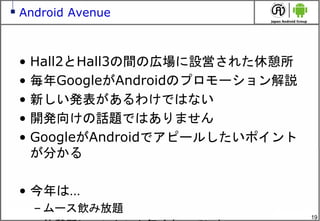 19
Android Avenue
• Hall2とHall3の間の広場に設営された休憩所
• 毎年GoogleがAndroidのプロモーション解説
• 新しい発表があるわけではない
• 開発向けの話題ではありません
• GoogleがAndroidでアピールしたいポイント
が分かる
• 今年は…
– ムース飲み放題
 