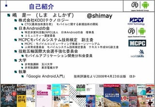 2
自己紹介
嶋 是一 (しま よしかず)
株式会社KDDIテクノロジー
CTO(最高技術責任者) モバイルに関する新規技術の開拓
日本Androidの会
特定非営利活動(NPO)法人 日本Androidの会 理事長
コミュニティー運営委員
MCPCモバイルシステム技術検定 副主査
MCPC : モバイルコンピューティング推進コーンソーシアム
人材育成委員会 モバイルシステム技術検定委員 テキスト作成WG副主査
技能五輪国際大会選手強化委員会
モバイルアプリケーション開発分科会委員
大学
非常勤講師 玉川大学
非常勤講師 東京電機大学
執筆
「Google Android入門」 技術評論社より2008年4月23日出版 ほか
@shimay
 