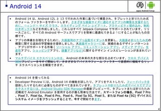 4
Android 14
• Android 14 は、Android 12L と 13 で行われた作業に基づいて構築され、タブレットと折りたたみ式
のフォーム ファクターをサポートします。さまざまな画面サイズに適応するアプリの構築を支援するた
めに、ウィンドウ サイズ クラス、スライディング ペイン レイアウト、アクティビティ埋め込み、制約
付きボックスなどを作成しました。これらはすべて Jetpack Compose でサポートされています。リリ
ースごとに、すべての Android サーフェスでアプリを簡単に最適化できるようにすることが私たちの目
標です。
• アプリの準備を合理化するために、大画面用のアプリ品質ガイダンスを更新し、大画面と折りたたみ式の
構築に関する追加の学習機会を提供しました。大画面ギャラリーには、実績のあるデザイン パターンと
、アプリがサポートする市場 ( ソーシャル アプリ、コミュニケーション アプリ、メディア アプリ、生
産性アプリ、ショッピングアプリ、読書アプリなど)に関するデザイン インスピレーションが含まれてい
ます。
• マルチデバイス エクスペリエンスは、 Android の未来の大きな部分を占めています。クロス デバイス
SDKプレビューを今すぐ開始して、さまざまなデバイスやフォーム ファクターで直感的に機能するリッ
チ エクスペリエンスを構築できます。
• Android 14 を使ってみる
• Developer Preview には、Android 14 の機能を試したり、アプリをテストしたり、フィードバックを
提供したりするために必要なものがすべて含まれています。タブレットや折りたたみ式デバイスでアプリ
をテストするには、Android Studio SDK Managerの最新プレビューで、タブレットまたは折りたたみ
式構成で Android Emulator を使用するのが最も簡単な方法です。スマートフォンの場合、Pixel 7 Pro
、Pixel 7、Pixel 6a、Pixel 6 Pro、Pixel 6、Pixel 5a 5G、Pixel 5、または Pixel 4a (5G) デバイスに
システム イメージをフラッシュすることで、今すぐ開始できます。
 