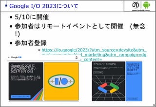 9
Google I/O 2023について
• 5/10に開催
• 参加者はリモートイベントとして開催 (無念
!)
• 参加者登録
» https://io.google/2023/?utm_source=devsite&utm_
medium=embedded_marketing&utm_campaign=dg
c_preblog_reg&utm_content=
 