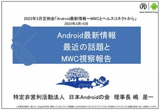 Android最新情報
最近の話題と
MWC視察報告
特定非営利活動法人 日本Androidの会 理事長 嶋 是一
この資料内容の一部には、Googleが作成、提供しているコンテンツを複製したものが含まれておりクリエイティブ コモンズの表示 2.5 ライセンスに記載の条件に従って使用しています。
2023年3月定例会「Android最新情報～MWCとヘルスコネクトから」
2023年3月15日
 