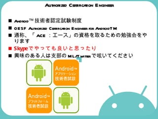Authorized Certification Engineer Android™ 技術者認定試験制度 OESF Authorized Certification Engineer for AndroidTM  通称、「 ACE ：エース」の資格を取るための勉強会をやります Skype でやっても良いと思ったり 興味のある人は支部の ML/Twitter で呟いてください 