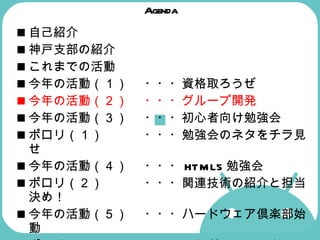 Agenda 自己紹介 神戸支部の紹介  これまでの活動  今年の活動（１） ・・・資格取ろうぜ 今年の活動（２） ・・・グループ開発   今年の活動（３） ・・・初心者向け勉強会  ポロリ（１） ・・・勉強会のネタをチラ見せ  今年の活動（４） ・・・ HTML5 勉強会  ポロリ（２） ・・・関連技術の紹介と担当決め！  今年の活動（５） ・・・ハードウェア倶楽部始動  ポロリ（３） ・・・これが Android マシンだ！  