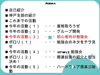 Agenda 自己紹介 神戸支部の紹介  これまでの活動  今年の活動（１） ・・・資格取ろうぜ 今年の活動（２） ・・・グループ開発  今年の活動（３） ・・・初心者向け勉強会  ポロリ（１） ・・・勉強会のネタをチラ見せ  今年の活動（４） ・・・ HTML5 勉強会  ポロリ（２） ・・・関連技術の紹介と担当決め！  今年の活動（５） ・・・ハードウェア倶楽部始動  ポロリ（３） ・・・これが Android マシンだ！  
