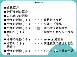 Agenda 自己紹介 神戸支部の紹介  これまでの活動  今年の活動（１） ・・・資格取ろうぜ 今年の活動（２） ・・・グループ開発  今年の活動（３） ・・・初心者向け勉強会  ポロリ（１） ・・・勉強会のネタをチラ見せ  今年の活動（４） ・・・ HTML5 勉強会  ポロリ（２） ・・・関連技術の紹介と担当決め！  今年の活動（５） ・・・ハードウェア倶楽部始動  ポロリ（３） ・・・これが Android マシンだ！  