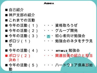 Agenda 自己紹介 神戸支部の紹介  これまでの活動  今年の活動（１） ・・・資格取ろうぜ 今年の活動（２） ・・・グループ開発  今年の活動（３） ・・・初心者向け勉強会  ポロリ（１） ・・・勉強会のネタをチラ見せ  今年の活動（４） ・・・ HTML5 勉強会  ポロリ（２） ・・・関連技術の紹介と担当決め！   今年の活動（５） ・・・ハードウェア倶楽部始動  ポロリ（３） ・・・これが Android マシンだ！  