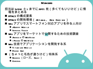 Members 担当は 3/26( 土 ) までに PPT1 枚（多くてもいいけど）に情報をまとめる HTML5 の構成要素 HTML5 の開発環境（ Aptana 、 Zen Coding ） Web アプリでスマートフォン対応アプリを作る人向け JQuery Mobile Sencha Touch Web アプリをマーケットで公開するための技術調査 Android の WebView iPhone の WebView Web 技術でアプリケーションを開発する系 Titanium Mobile Phone Gap （ちょっと毛色が違うけど）特殊系 Rhodes （ローズ、 Ruby ） Corona 