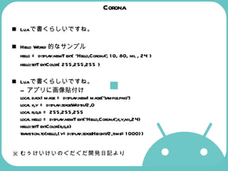 Corona Lua で書くらしいですね。 Hello World 的なサンプル hello = display.newText( "Hello,Corona", 10, 80, nil , 24 ) hello:setTextColor( 255,255,255 )  Lua で書くらしいですね。 --  アプリに画像貼付け local backImage = display.newImage("sample.png") local x,y = display.stageWidth/2,0 local r,g,b = 255,255,255 local hello = display.newText("Hello,Corona",x,y,nil,24) hello:setTextColor(r,g,b) transition.to(hello,{y=display.stageHeight/2,time=1000}) ※ むぅけいけいのぐだぐだ開発日記より 