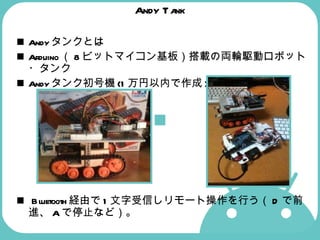 Andy Tank Andy タンクとは Arduino （ 8 ビットマイコン基板）搭載の両輪駆動ロボット・タンク Andy タンク初号機 (1 万円以内で作成 )   Bluetooth 経由で 1 文字受信しリモート操作を行う（ D で前進、 A で停止など）。  