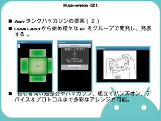 Hack-a-thon (2) Andyタンクハッカソンの提案（２） Linear Layoutから始め様々なUIをグループで開発し、発表する 。  初心者向け勉強会やハッカソン、組立てハンズオン、デバイス＆プロトコルまで多彩なアレンジが可能。 