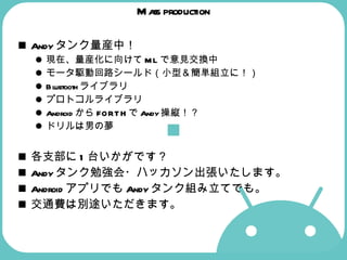 Mass production Andyタンク量産中！ 現在、量産化に向けてMLで意見交換中 モータ駆動回路シールド（小型＆簡単組立に！） Bluetoothライブラリ プロトコルライブラリ AndroidからFORTHでAndy操縦！？ ドリルは男の夢   各支部に1台いかがです？ Andyタンク勉強会・ハッカソン出張いたします。 AndroidアプリでもAndyタンク組み立てでも。 交通費は別途いただきます。 