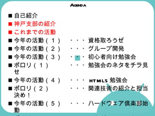 Agenda 自己紹介 神戸支部の紹介  これまでの活動  今年の活動（１） ・・・資格取ろうぜ 今年の活動（２） ・・・グループ開発  今年の活動（３） ・・・初心者向け勉強会  ポロリ（１） ・・・勉強会のネタをチラ見せ  今年の活動（４） ・・・ HTML5 勉強会  ポロリ（２） ・・・関連技術の紹介と担当決め！  今年の活動（５） ・・・ハードウェア倶楽部始動  ポロリ（３） ・・・これが Android マシンだ！  