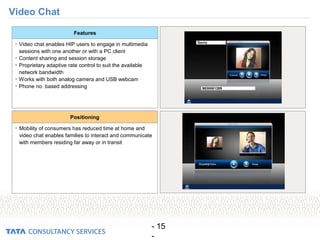 - 15
-
Video Chat
• Video chat enables HIP users to engage in multimedia
sessions with one another or with a PC client
• Content sharing and session storage
• Proprietary adaptive rate control to suit the available
network bandwidth
• Works with both analog camera and USB webcam
• Phone no. based addressing
Features
• Mobility of consumers has reduced time at home and
video chat enables families to interact and communicate
with members residing far away or in transit
Positioning
 
