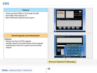 - 16
-
SMS
• Check and Send SMS on TV through the SIM
• Send SMS while watching TV
• Basic SIM based address book Support
Features
Features
• Robust over-the-air (OTA) upgrade
• Handles network and power failures during upgrade
• Authentication ties box to specific service provider
network
Remote Upgrade and Authentication
Onscreen Keyboard for Messaging
 