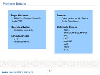 - 17
-
Platform Details
• Target Hardware:
– TI Da-Vinci DM6446 / OMAP3 /
Intel ATOM
• Operating System
– Embedded Linux 2.6.x
• Languages/tools
– C / C++
– Javascript / HTML
• Browser
– Opera for devices 9.6 / Firefox
– Adobe Flash Support
• Multimedia Codecs
–H.264
–MPEG1, MPEG2, MPEG4
–MP3
–JPEG
–AMR-NB
–AAC
–OGG
–FLAC
 