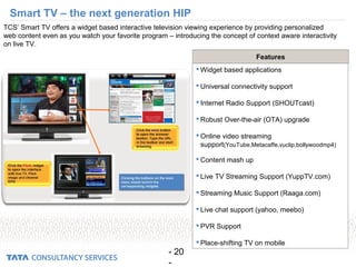 - 20
-
Smart TV – the next generation HIP
TCS’ Smart TV offers a widget based interactive television viewing experience by providing personalized
web content even as you watch your favorite program – introducing the concept of context aware interactivity
on live TV.
 Widget based applications
 Universal connectivity support
 Internet Radio Support (SHOUTcast)
 Robust Over-the-air (OTA) upgrade
 Online video streaming
support(YouTube,Metacaffe,vuclip,bollywoodmp4)
 Content mash up
 Live TV Streaming Support (YuppTV.com)
 Streaming Music Support (Raaga.com)
 Live chat support (yahoo, meebo)
 PVR Support
 Place-shifting TV on mobile
Features
 