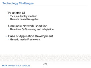- 22
-
Technology Challenges
–TV-centric UI
• TV as a display medium
• Remote based Navigation
– Unreliable Network Condition
• Real-time QoS sensing and adaptation
– Ease of Application Development
• Generic media Framework
 