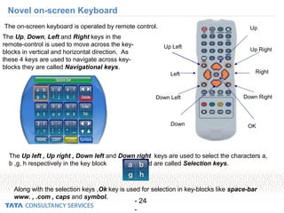 - 24
-
Up Left
Up Right
Down RightDown Left
Down OK
Left Right
Up
The Up, Down, Left and Right keys in the
remote-control is used to move across the key-
blocks in vertical and horizontal direction. As
these 4 keys are used to navigate across key-
blocks they are called Navigational keys.
The Up left , Up right , Down left and Down right keys are used to select the characters a,
b ,g, h respectively in the key block and are called Selection keys.
The on-screen keyboard is operated by remote control.
Along with the selection keys ,Ok key is used for selection in key-blocks like space-bar
www. , .com , caps and symbol.
Novel on-screen Keyboard
 