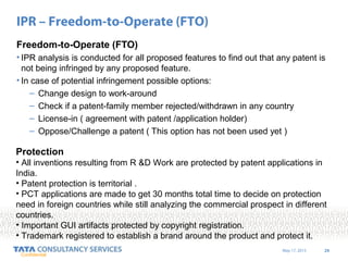 May 17, 2015 29
Confidential
IPR – Freedom-to-Operate (FTO)
Freedom-to-Operate (FTO)
• IPR analysis is conducted for all proposed features to find out that any patent is
not being infringed by any proposed feature.
• In case of potential infringement possible options:
– Change design to work-around
– Check if a patent-family member rejected/withdrawn in any country
– License-in ( agreement with patent /application holder)
– Oppose/Challenge a patent ( This option has not been used yet )
Protection
• All inventions resulting from R &D Work are protected by patent applications in
India.
• Patent protection is territorial .
• PCT applications are made to get 30 months total time to decide on protection
need in foreign countries while still analyzing the commercial prospect in different
countries.
• Important GUI artifacts protected by copyright registration.
• Trademark registered to establish a brand around the product and protect it.
 